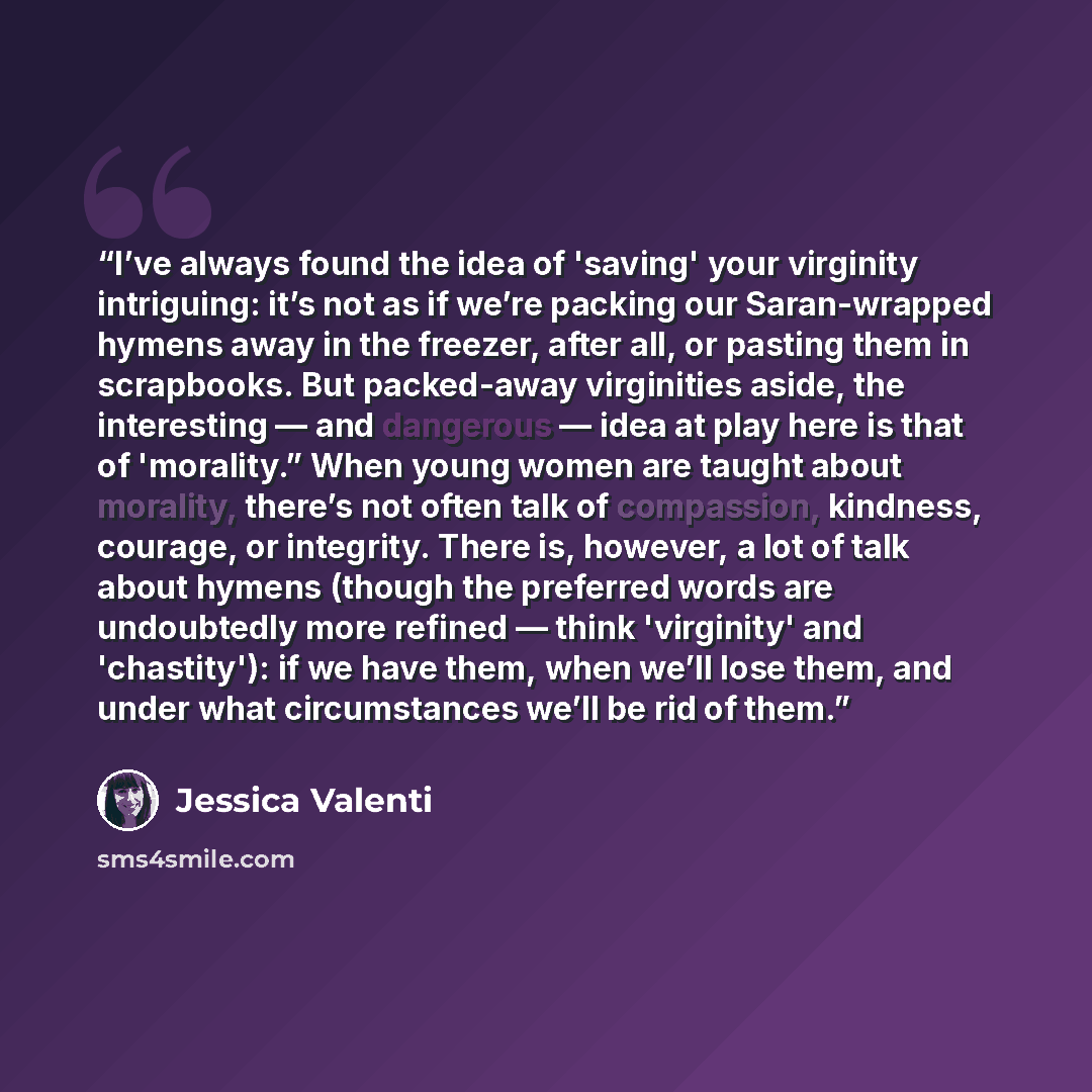 “I’ve always found the idea of 'saving' your virginity intriguing: it’s not as if we’re packing our Saran-wrapped hymens away in the freezer, after all, or pasting them in scrapbooks. But packed-away virginities aside, the interesting — and dangerous — idea at play here is that of 'morality.” When…” quote by Jessica Valenti