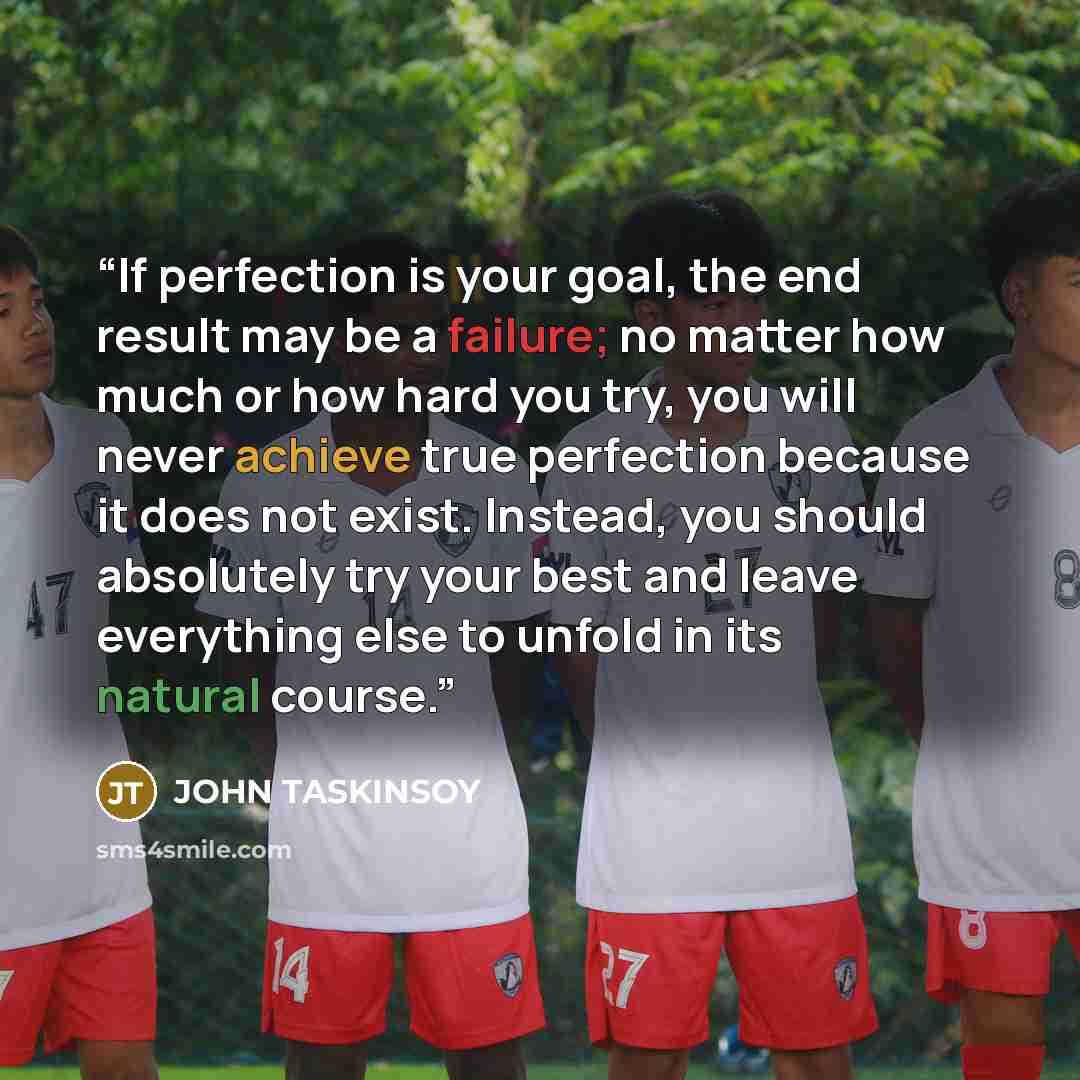 “If perfection is your goal, the end result may be a failure; no matter how much or how hard you try, you will never achieve true perfection because it does not exist. Instead, you should absolutely try your best and leave everything else to unfold in its natural course.” quote by JOHN TASKINSOY