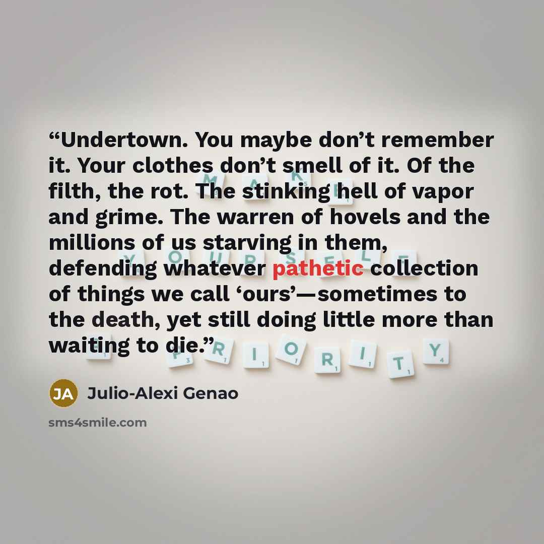 “Undertown. You maybe don’t remember it. Your clothes don’t smell of it. Of the filth, the rot. The stinking hell of vapor and grime. The warren of hovels and the millions of us starving in them, defending whatever pathetic collection of things we call ‘ours’—sometimes to the death, yet still doing…” quote by Julio-Alexi Genao