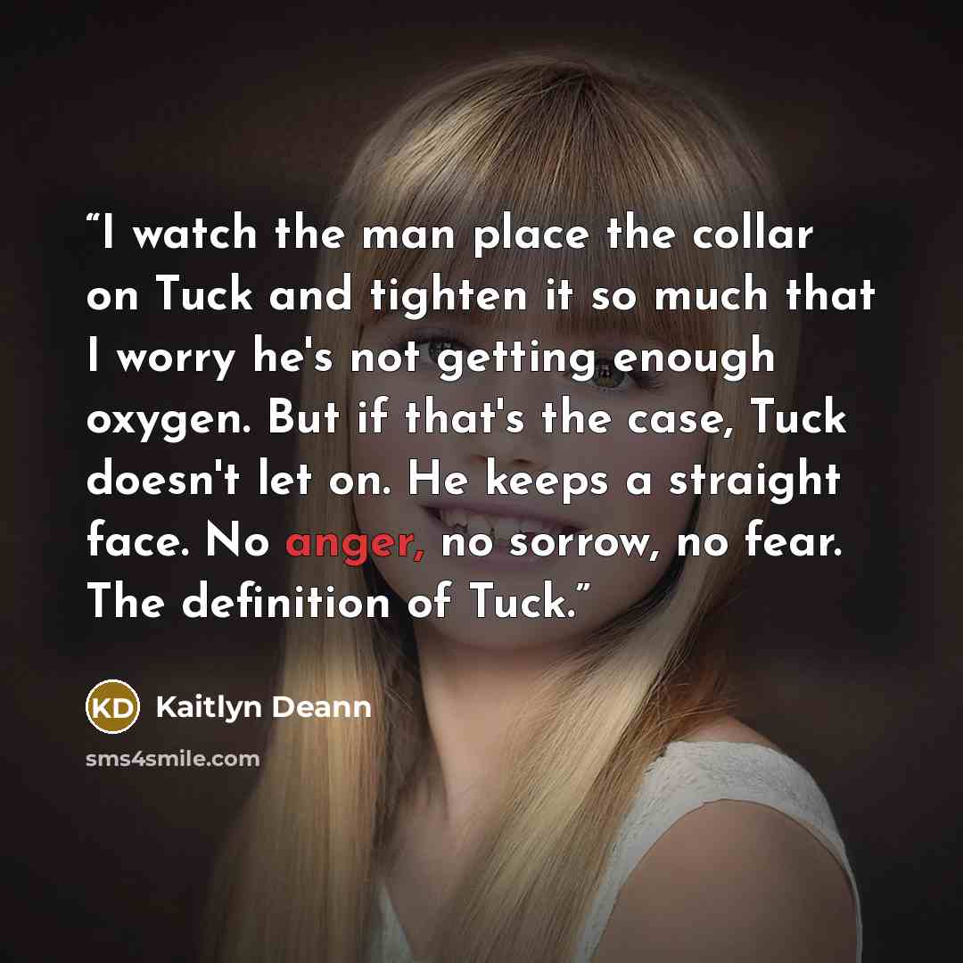 “I watch the man place the collar on Tuck and tighten it so much that I worry he's not getting enough oxygen. But if that's the case, Tuck doesn't let on. He keeps a straight face. No anger, no sorrow, no fear. The definition of Tuck.” quote by Kaitlyn Deann