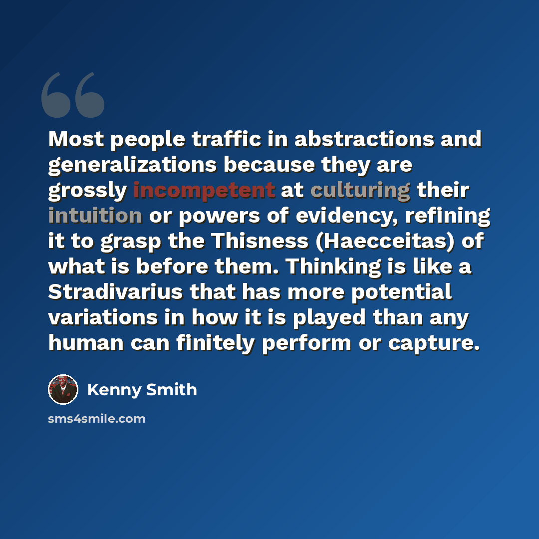“Most people traffic in abstractions and generalizations because they are grossly incompetent at culturing their intuition or powers of evidency, refining it to grasp the Thisness (Haecceitas) of what is before them. Thinking is like a Stradivarius that has more potential variations in how it is…” quote by Kenny Smith
