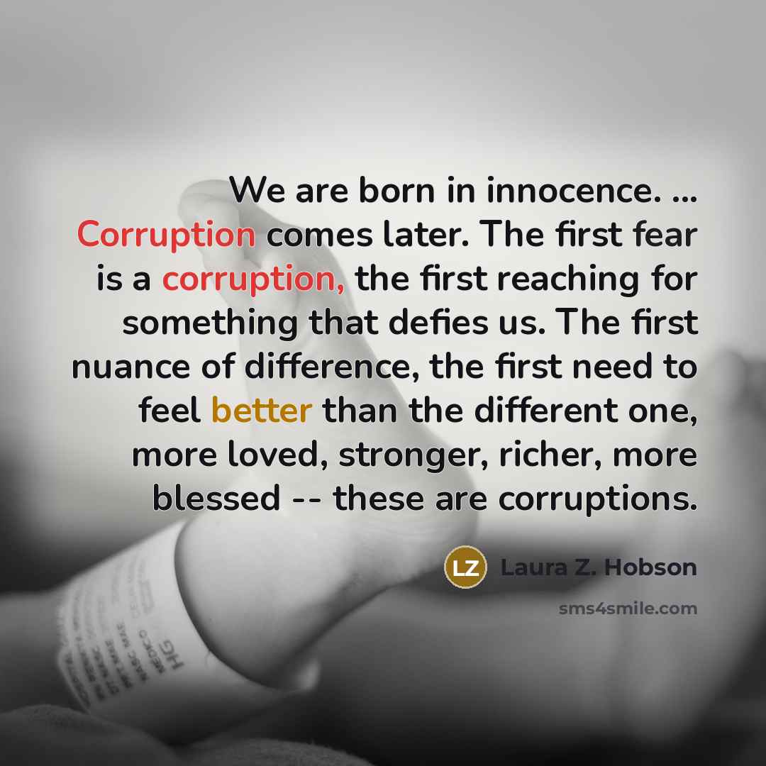 “We are born in innocence. ... Corruption comes later. The first fear is a corruption, the first reaching for something that defies us. The first nuance of difference, the first need to feel better than the different one, more loved, stronger, richer, more blessed -- these are corruptions.” quote by Laura Z. Hobson