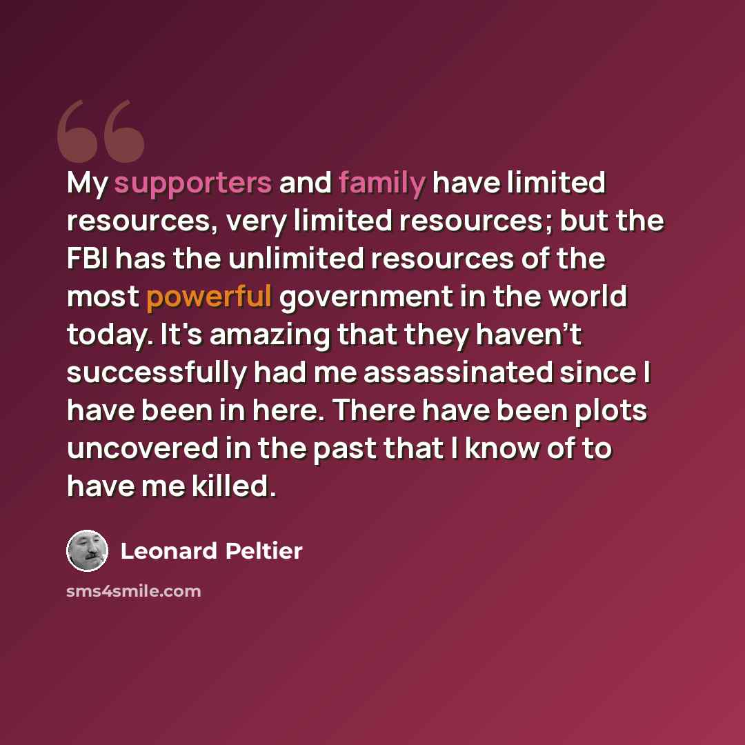 “My supporters and family have limited resources, very limited resources; but the FBI has the unlimited resources of the most powerful government in the world today. It's amazing that they haven't successfully had me assassinated since I have been in here. There have been plots uncovered in the…” quote by Leonard Peltier