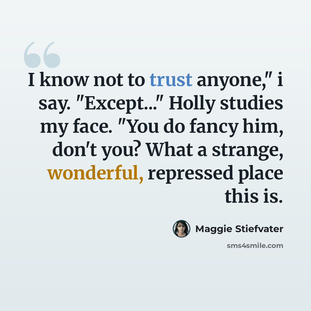 “I know not to trust anyone," i say. "Except..." Holly studies my face. "You do fancy him, don't you? What a strange, wonderful, repressed place this is.” quote by Maggie Stiefvater