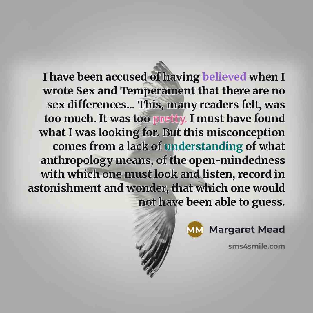 “I have been accused of having believed when I wrote Sex and Temperament that there are no sex differences... This, many readers felt, was too much. It was too pretty. I must have found what I was looking for. But this misconception comes from a lack of understanding of what anthropology means, of…” quote by Margaret Mead