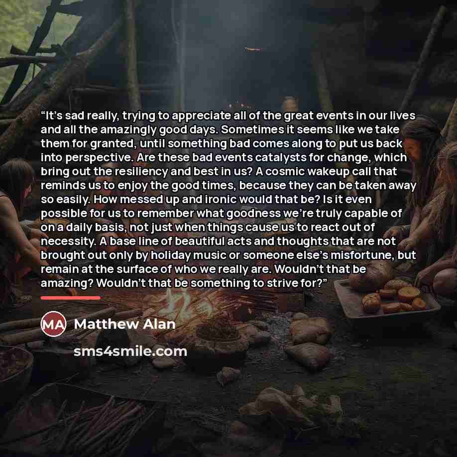“It’s sad really, trying to appreciate all of the great events in our lives and all the amazingly good days. Sometimes it seems like we take them for granted, until something bad comes along to put us back into perspective. Are these bad events catalysts for change, which bring out the resiliency…” quote by Matthew Alan
