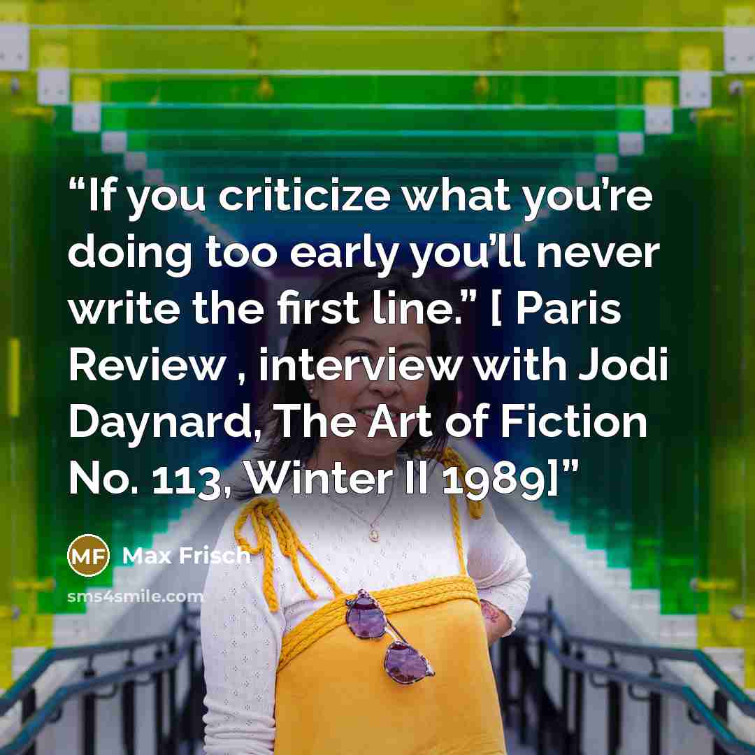 “If you criticize what you’re doing too early you’ll never write the first line.” [ Paris Review , interview with Jodi Daynard, The Art of Fiction No. 113, Winter II 1989]” quote by Max Frisch