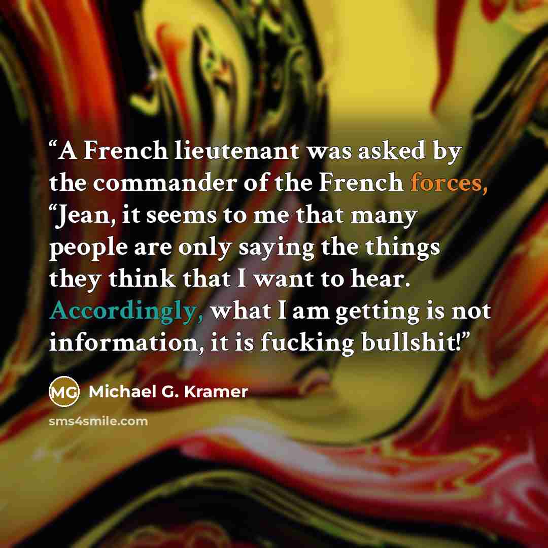 “A French lieutenant was asked by the commander of the French forces, “Jean, it seems to me that many people are only saying the things they think that I want to hear. Accordingly, what I am getting is not information, it is fucking bullshit!” quote by Michael G. Kramer