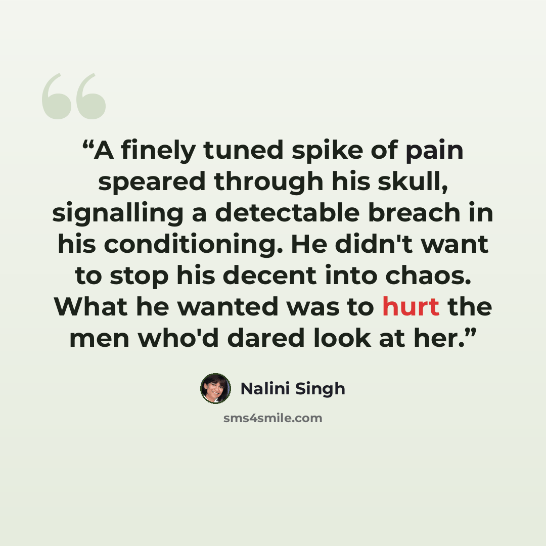 “A finely tuned spike of pain speared through his skull, signalling a detectable breach in his conditioning. He didn't want to stop his decent into chaos. What he wanted was to hurt the men who'd dared look at her.” quote by Nalini Singh