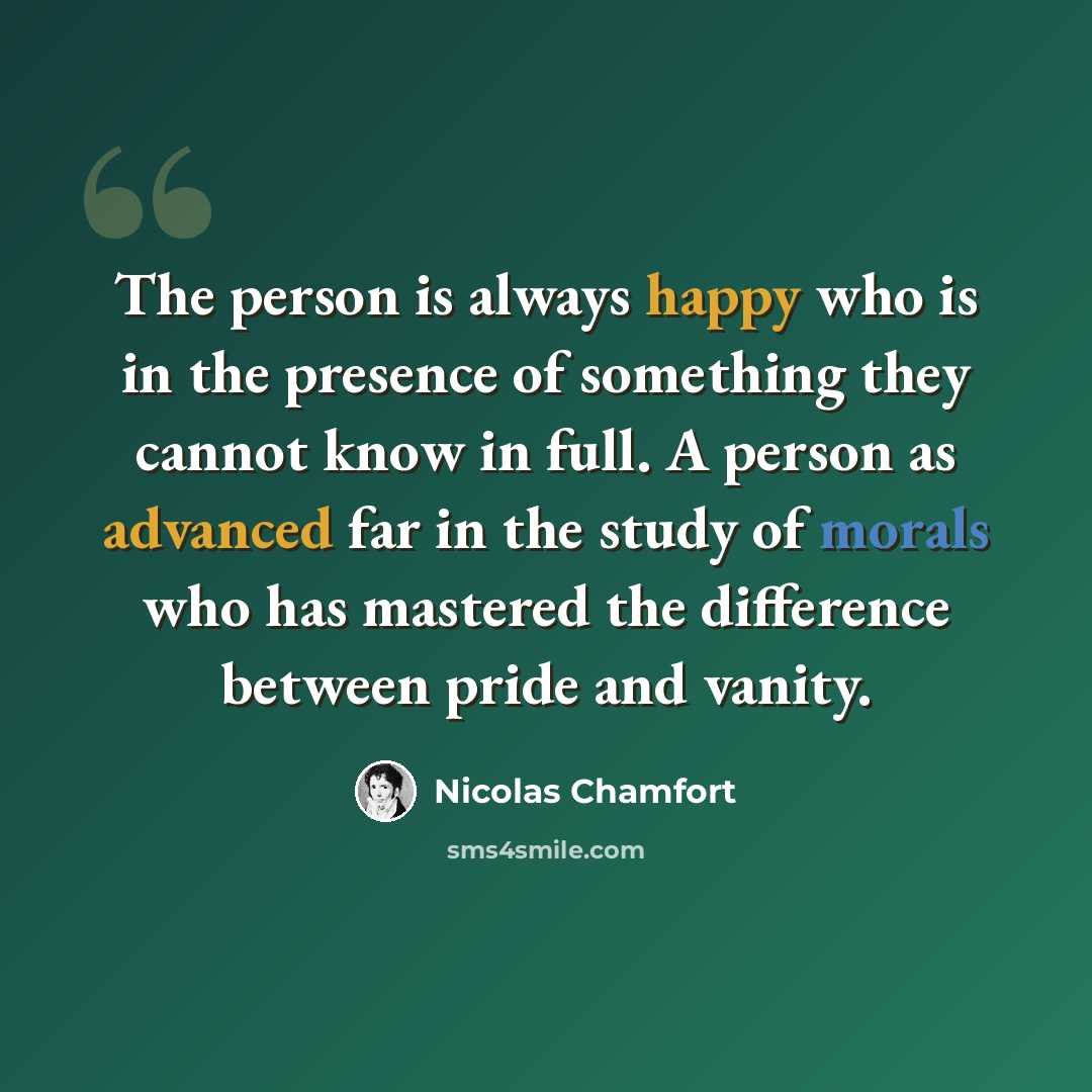 “The person is always happy who is in the presence of something they cannot know in full. A person as advanced far in the study of morals who has mastered the difference between pride and vanity.” quote by Nicolas Chamfort