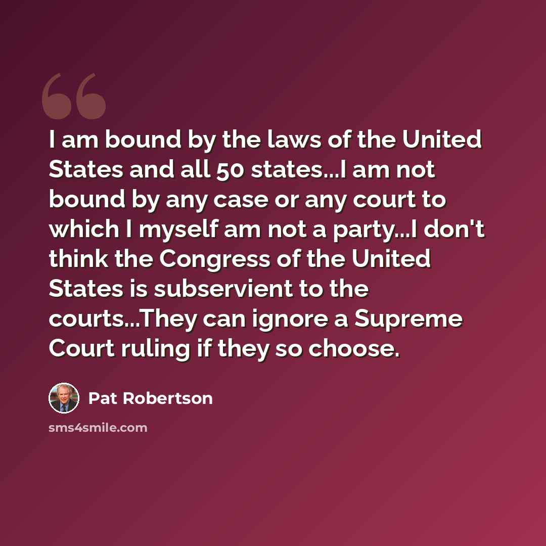 “I am bound by the laws of the United States and all 50 states...I am not bound by any case or any court to which I myself am not a party...I don't think the Congress of the United States is subservient to the courts...They can ignore a Supreme Court ruling if they so choose.” quote by Pat Robertson