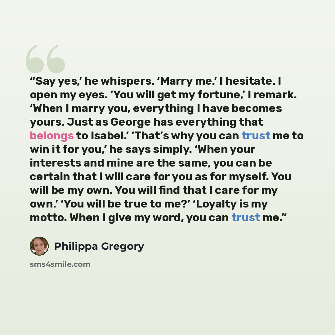 “Say yes,’ he whispers. ‘Marry me.’ I hesitate. I open my eyes. ‘You will get my fortune,’ I remark. ‘When I marry you, everything I have becomes yours. Just as George has everything that belongs to Isabel.’ ‘That’s why you can trust me to win it for you,’ he says simply. ‘When your interests and…” quote by Philippa Gregory
