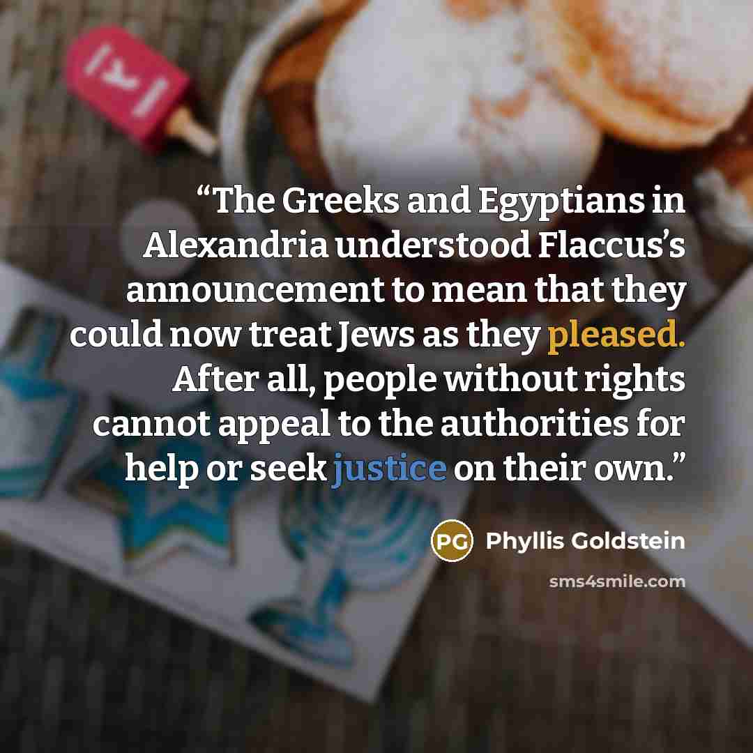 “The Greeks and Egyptians in Alexandria understood Flaccus’s announcement to mean that they could now treat Jews as they pleased. After all, people without rights cannot appeal to the authorities for help or seek justice on their own.” quote by Phyllis Goldstein