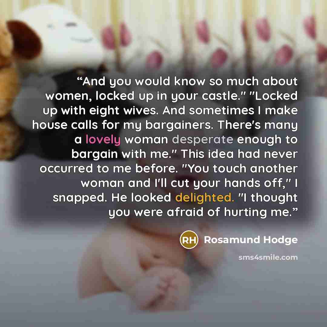 “And you would know so much about women, locked up in your castle." "Locked up with eight wives. And sometimes I make house calls for my bargainers. There's many a lovely woman desperate enough to bargain with me." This idea had never occurred to me before. "You touch another woman and I'll cut…” quote by Rosamund Hodge