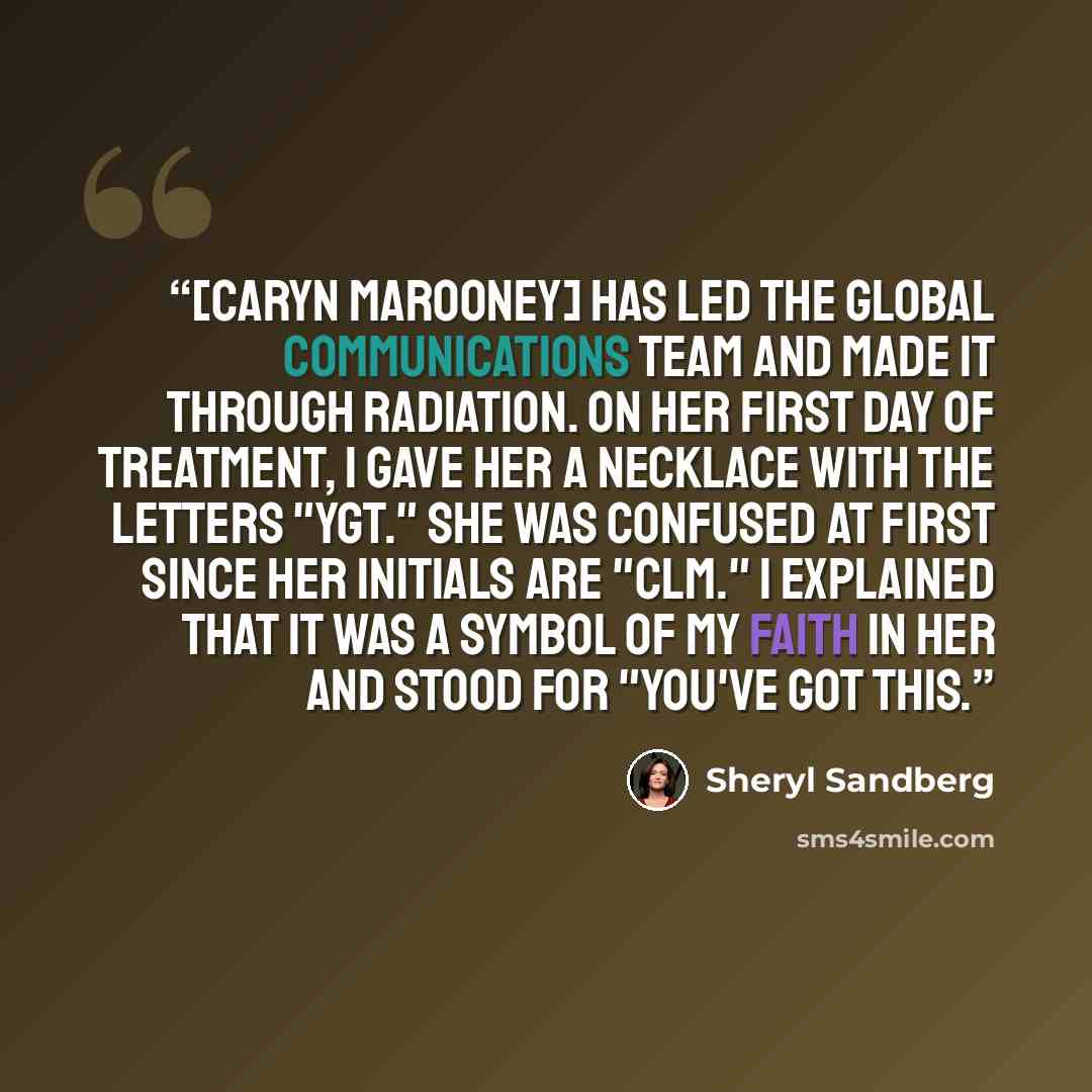 “[Caryn Marooney] has led the global communications team and made it through radiation. On her first day of treatment, I gave her a necklace with the letters "YGT." She was confused at first since her initials are "CLM." I explained that it was a symbol of my faith in her and stood for "You've got…” quote by Sheryl Sandberg