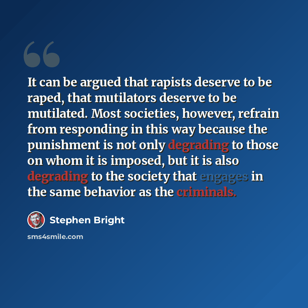 “It can be argued that rapists deserve to be raped, that mutilators deserve to be mutilated. Most societies, however, refrain from responding in this way because the punishment is not only degrading to those on whom it is imposed, but it is also degrading to the society that engages in the same…” quote by Stephen Bright