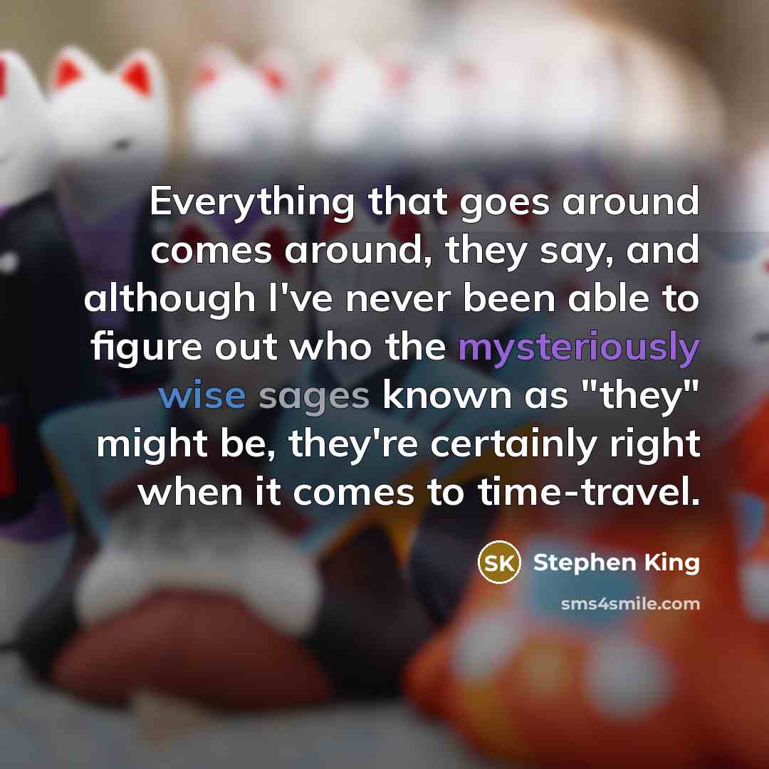 “Everything that goes around comes around, they say, and although I've never been able to figure out who the mysteriously wise sages known as "they" might be, they're certainly right when it comes to time-travel.” quote by Stephen King
