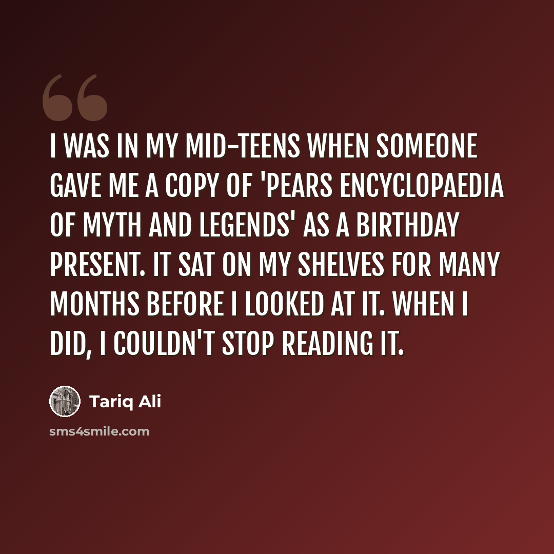 “I was in my mid-teens when someone gave me a copy of 'Pears Encyclopaedia of Myth and Legends' as a birthday present. It sat on my shelves for many months before I looked at it. When I did, I couldn't stop reading it.” quote by Tariq Ali
