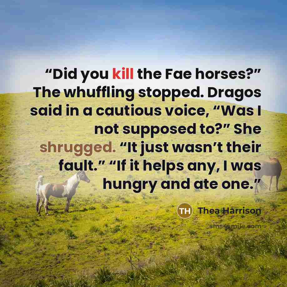 “Did you kill the Fae horses?” The whuffling stopped. Dragos said in a cautious voice, “Was I not supposed to?” She shrugged. “It just wasn’t their fault.” “If it helps any, I was hungry and ate one.” quote by Thea Harrison