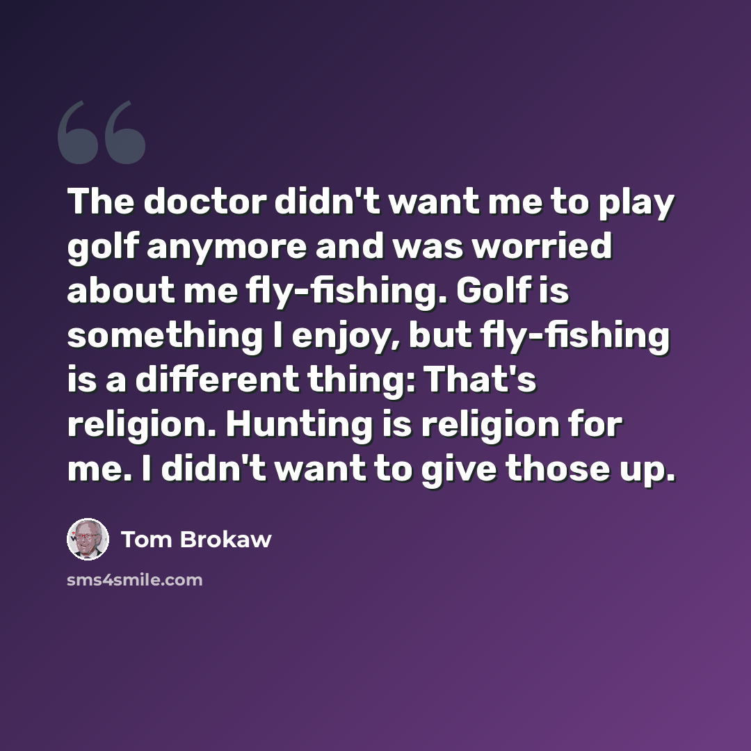 “The doctor didn't want me to play golf anymore and was worried about me fly-fishing. Golf is something I enjoy, but fly-fishing is a different thing: That's religion. Hunting is religion for me. I didn't want to give those up.” quote by Tom Brokaw