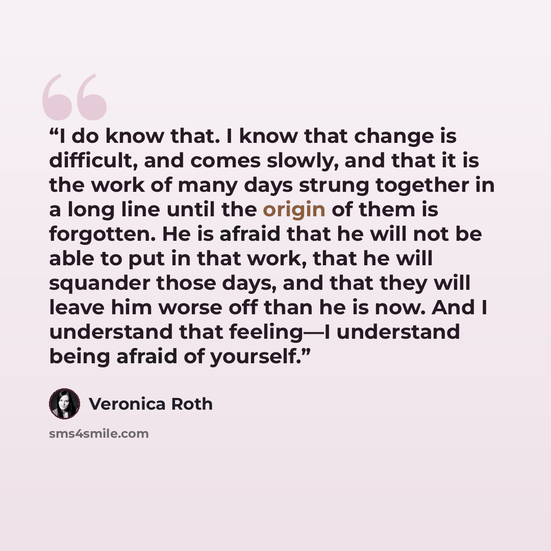 “I do know that. I know that change is difficult, and comes slowly, and that it is the work of many days strung together in a long line until the origin of them is forgotten. He is afraid that he will not be able to put in that work, that he will squander those days, and that they will leave him…” quote by Veronica Roth
