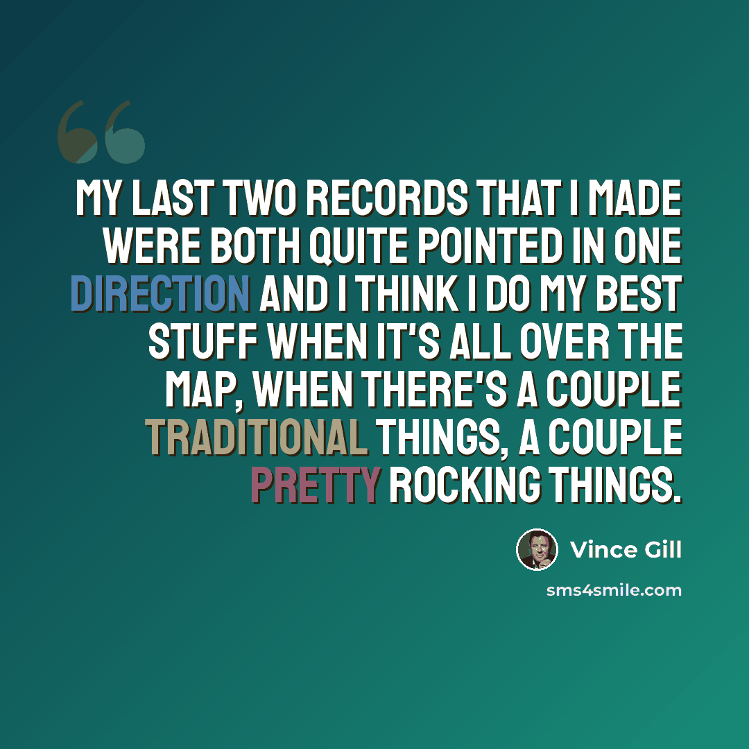 “My last two records that I made were both quite pointed in one direction and I think I do my best stuff when it's all over the map, when there's a couple traditional things, a couple pretty rocking things.” quote by Vince Gill