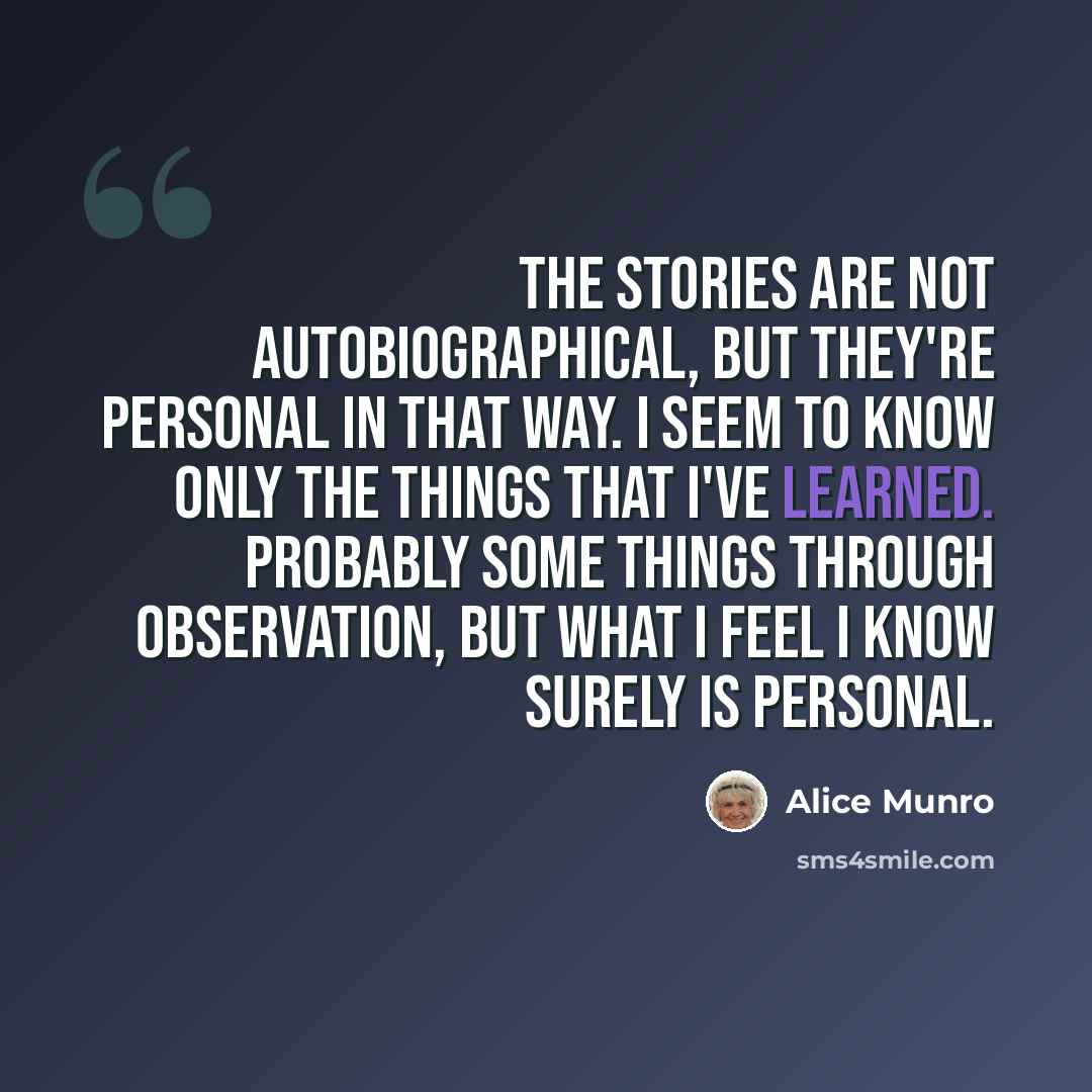 “The stories are not autobiographical, but they're personal in that way. I seem to know only the things that I've learned. Probably some things through observation, but what I feel I know surely is personal.” quote by Alice Munro