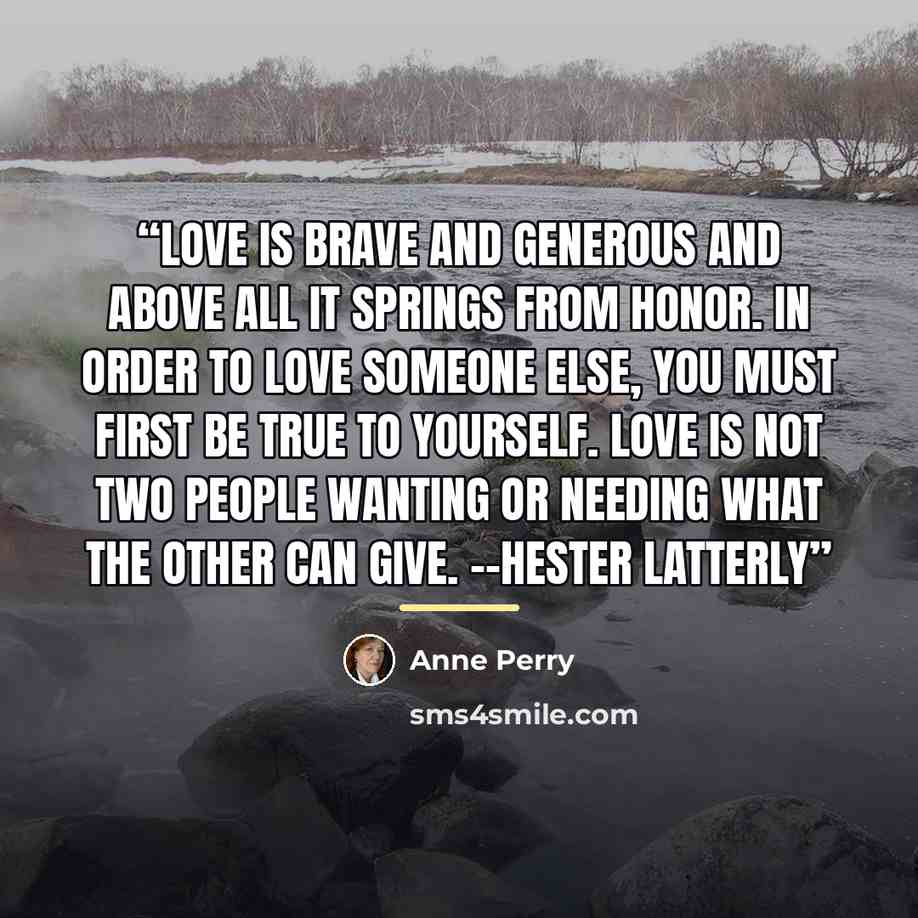 “Love is brave and generous and above all it springs from honor. In order to love someone else, you must first be true to yourself. Love is not two people wanting or needing what the other can give. --Hester Latterly” quote by Anne Perry