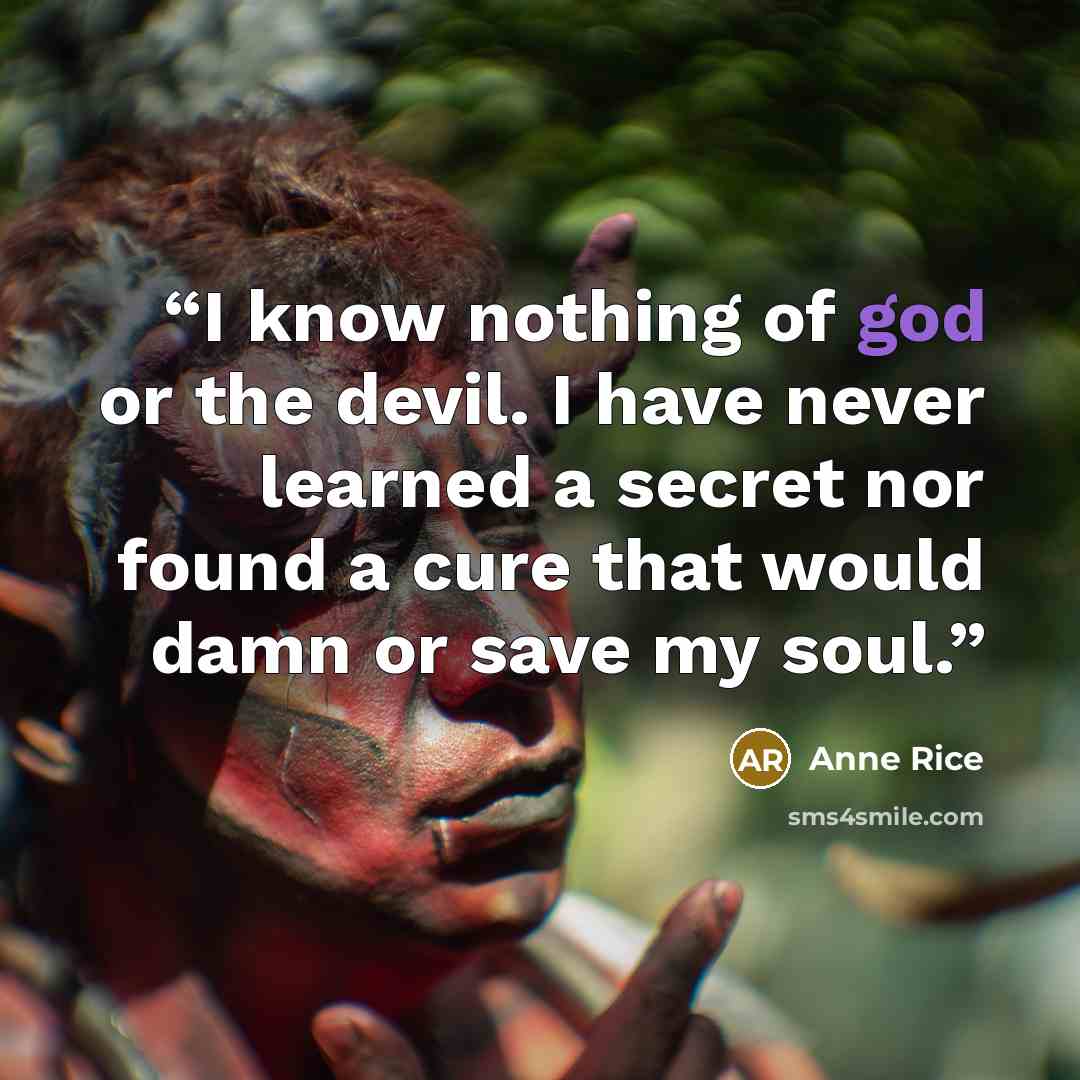 “I know nothing of god or the devil. I have never learned a secret nor found a cure that would damn or save my soul.” quote by Anne Rice