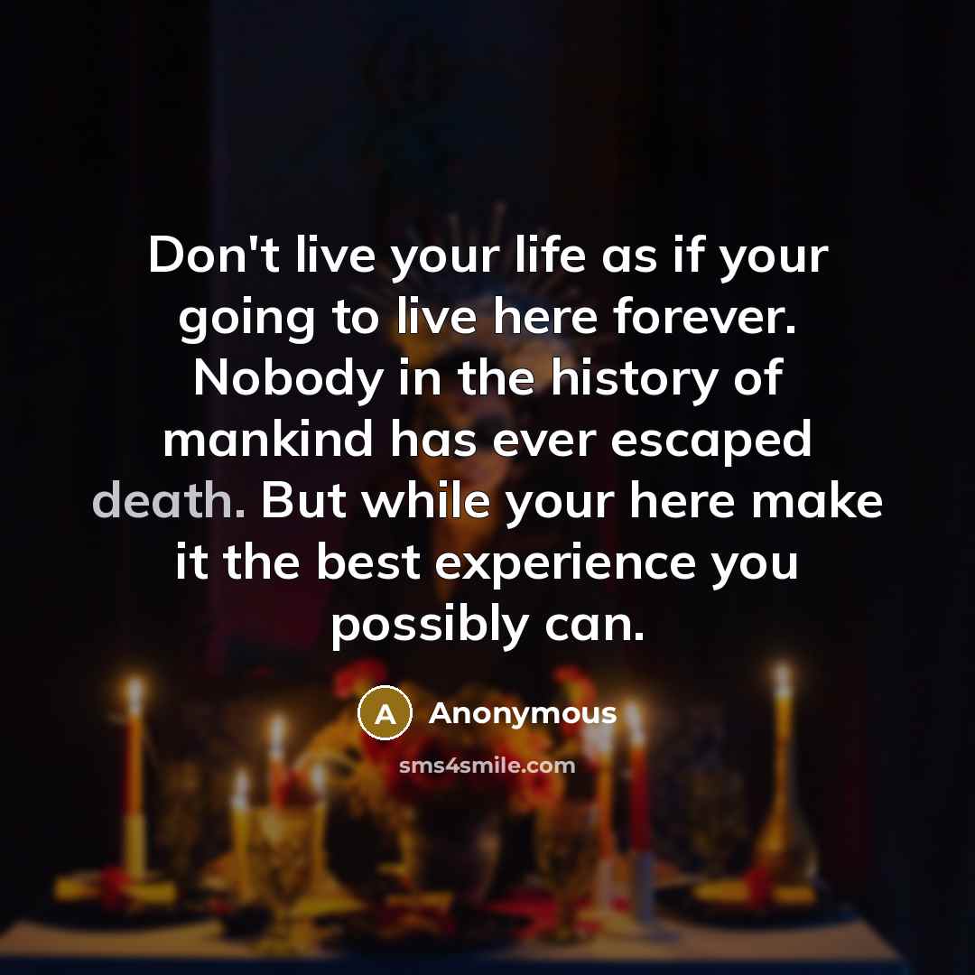“Don't live your life as if your going to live here forever. Nobody in the history of mankind has ever escaped death. But while your here make it the best experience you possibly can.” quote by Anonymous