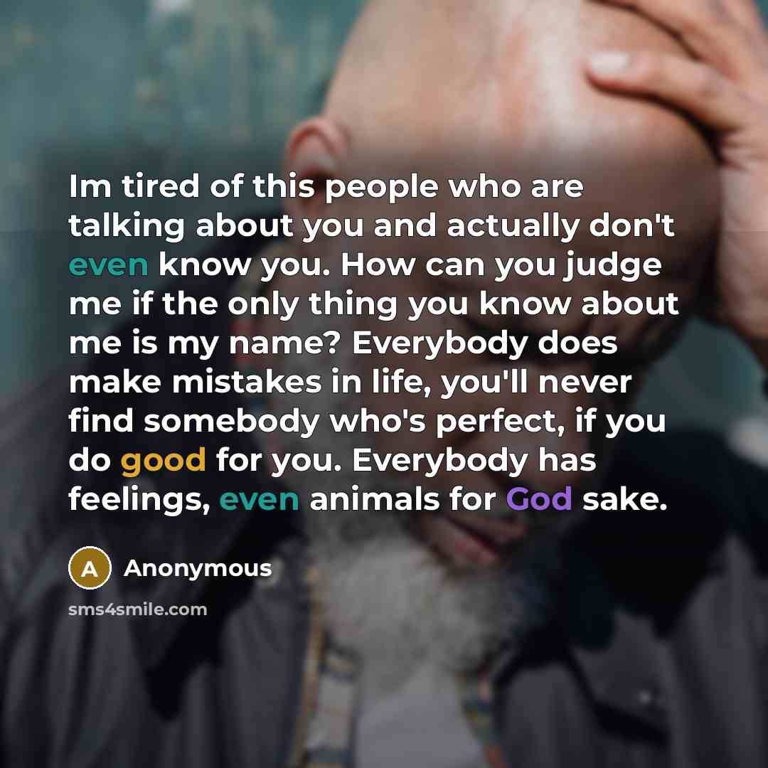 “Im tired of this people who are talking about you and actually don't even know you. How can you judge me if the only thing you know about me is my name? Everybody does make mistakes in life, you'll never find somebody who's perfect, if you do good for you. Everybody has feelings, even animals for…” quote by Anonymous