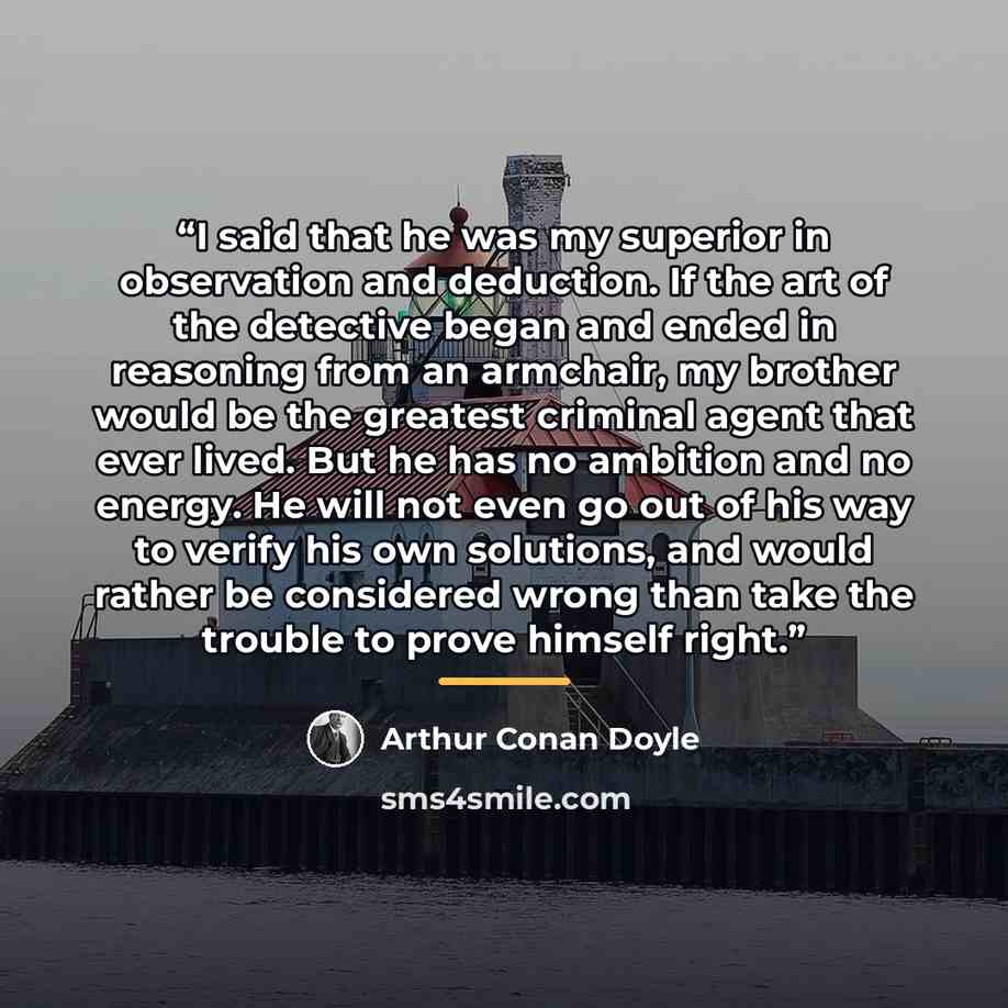 “I said that he was my superior in observation and deduction. If the art of the detective began and ended in reasoning from an armchair, my brother would be the greatest criminal agent that ever lived. But he has no ambition and no energy. He will not even go out of his way to verify his own…” quote by Arthur Conan Doyle