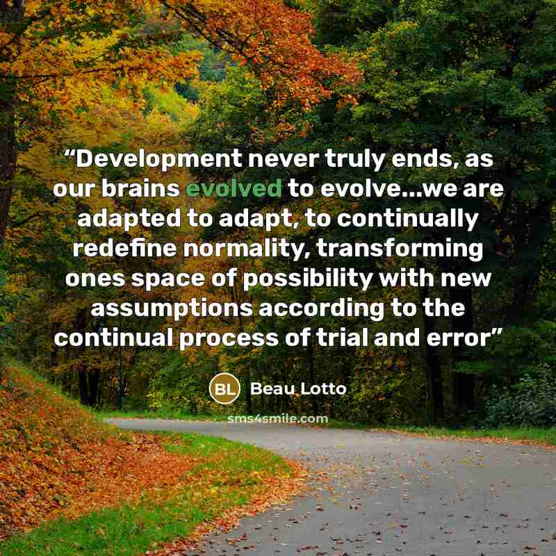 “Development never truly ends, as our brains evolved to evolve...we are adapted to adapt, to continually redefine normality, transforming ones space of possibility with new assumptions according to the continual process of trial and error” quote by Beau Lotto