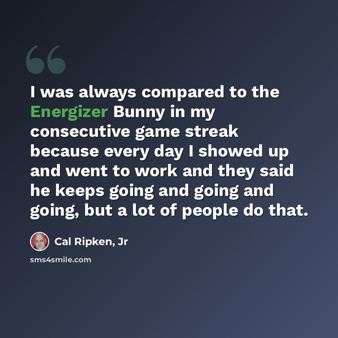 “I was always compared to the Energizer Bunny in my consecutive game streak because every day I showed up and went to work and they said he keeps going and going and going, but a lot of people do that.” quote by Cal Ripken, Jr