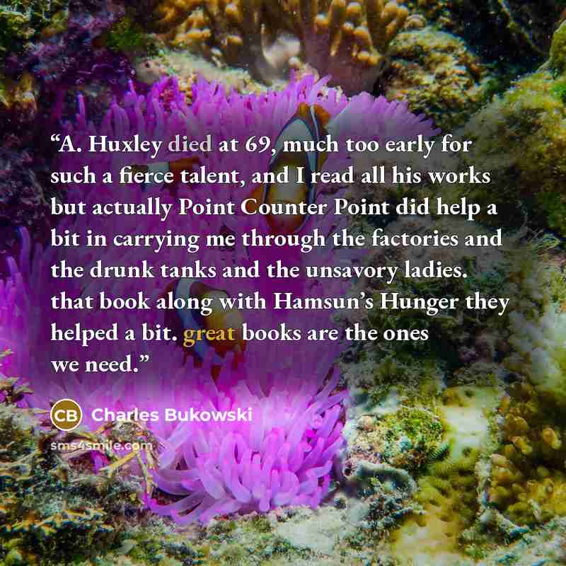 “A. Huxley died at 69, much too early for such a fierce talent, and I read all his works but actually Point Counter Point did help a bit in carrying me through the factories and the drunk tanks and the unsavory ladies. that book along with Hamsun’s Hunger they helped a bit. great books are the ones…” quote by Charles Bukowski