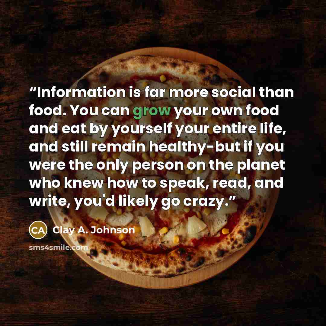 “Information is far more social than food. You can grow your own food and eat by yourself your entire life, and still remain healthy-but if you were the only person on the planet who knew how to speak, read, and write, you'd likely go crazy.” quote by Clay A. Johnson