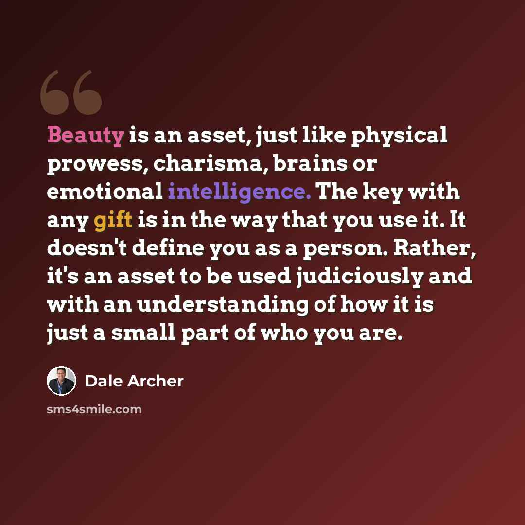 “Beauty is an asset, just like physical prowess, charisma, brains or emotional intelligence. The key with any gift is in the way that you use it. It doesn't define you as a person. Rather, it's an asset to be used judiciously and with an understanding of how it is just a small part of who you are.” quote by Dale Archer