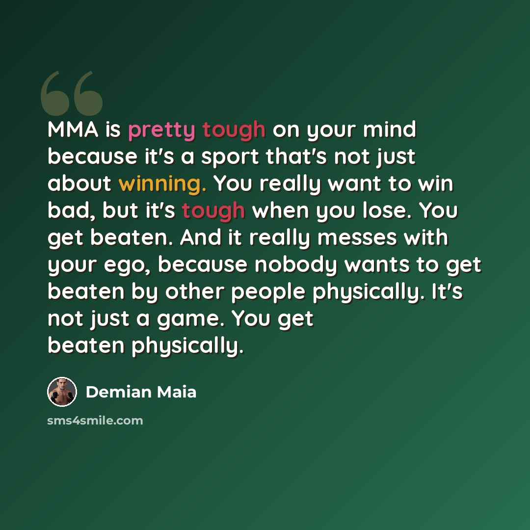 “MMA is pretty tough on your mind because it's a sport that's not just about winning. You really want to win bad, but it's tough when you lose. You get beaten. And it really messes with your ego, because nobody wants to get beaten by other people physically. It's not just a game. You get beaten…” quote by Demian Maia