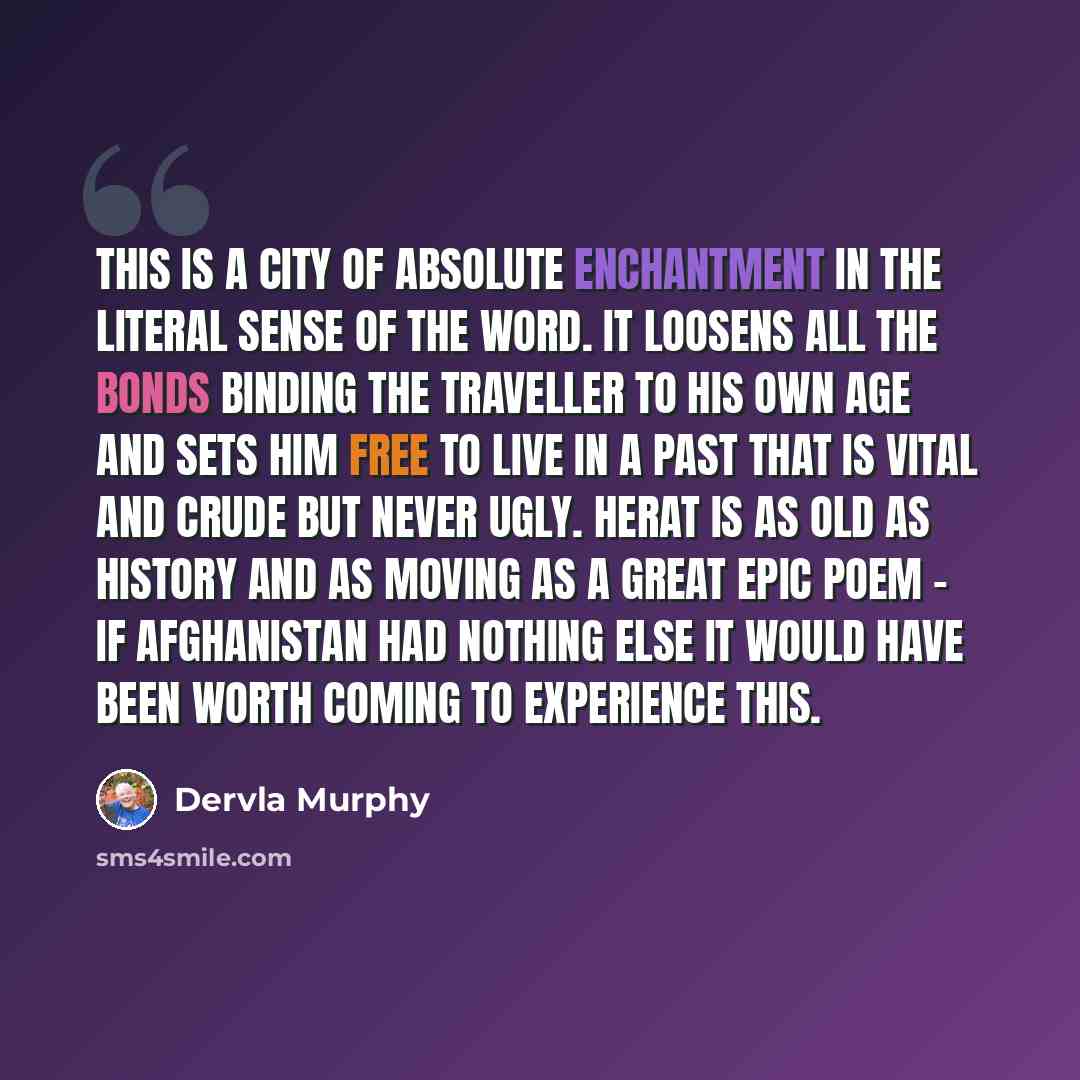 “This is a city of absolute enchantment in the literal sense of the word. It loosens all the bonds binding the traveller to his own age and sets him free to live in a past that is vital and crude but never ugly. Herat is as old as history and as moving as a great epic poem - if Afghanistan had…” quote by Dervla Murphy
