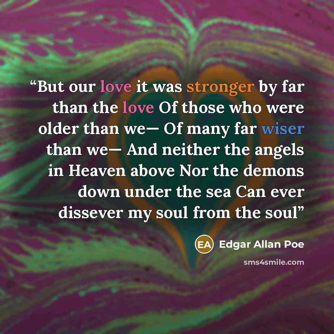 “But our love it was stronger by far than the love Of those who were older than we— Of many far wiser than we— And neither the angels in Heaven above Nor the demons down under the sea Can ever dissever my soul from the soul” quote by Edgar Allan Poe