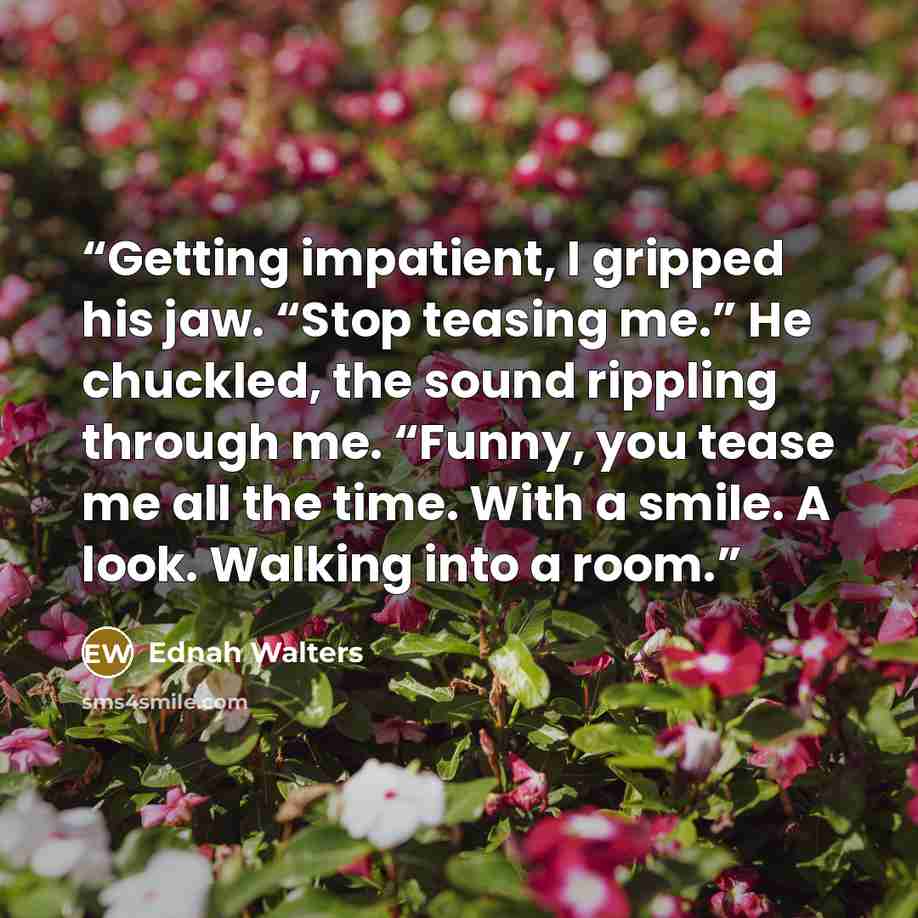 “Getting impatient, I gripped his jaw. “Stop teasing me.” He chuckled, the sound rippling through me. “Funny, you tease me all the time. With a smile. A look. Walking into a room.” quote by Ednah Walters