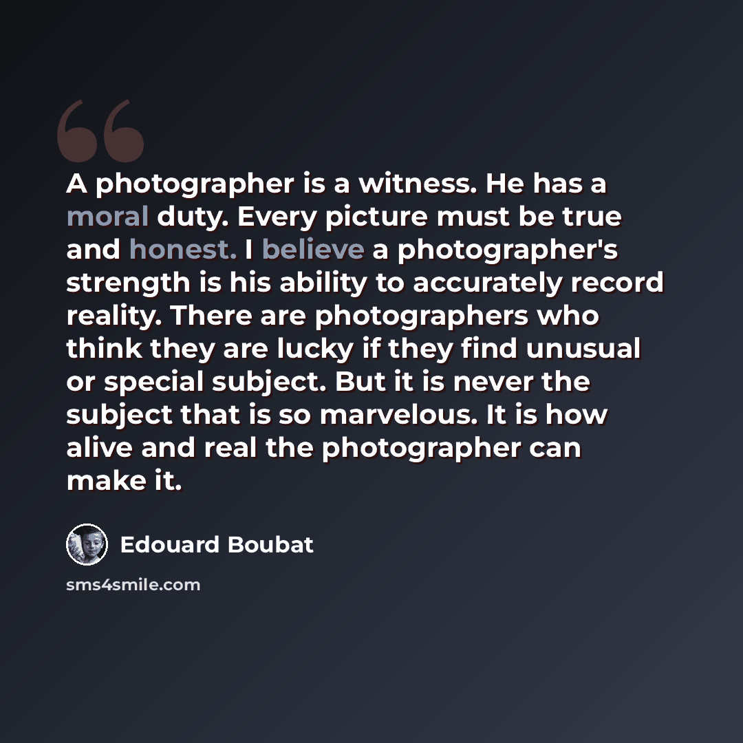 “A photographer is a witness. He has a moral duty. Every picture must be true and honest. I believe a photographer's strength is his ability to accurately record reality. There are photographers who think they are lucky if they find unusual or special subject. But it is never the subject that is so…” quote by Edouard Boubat