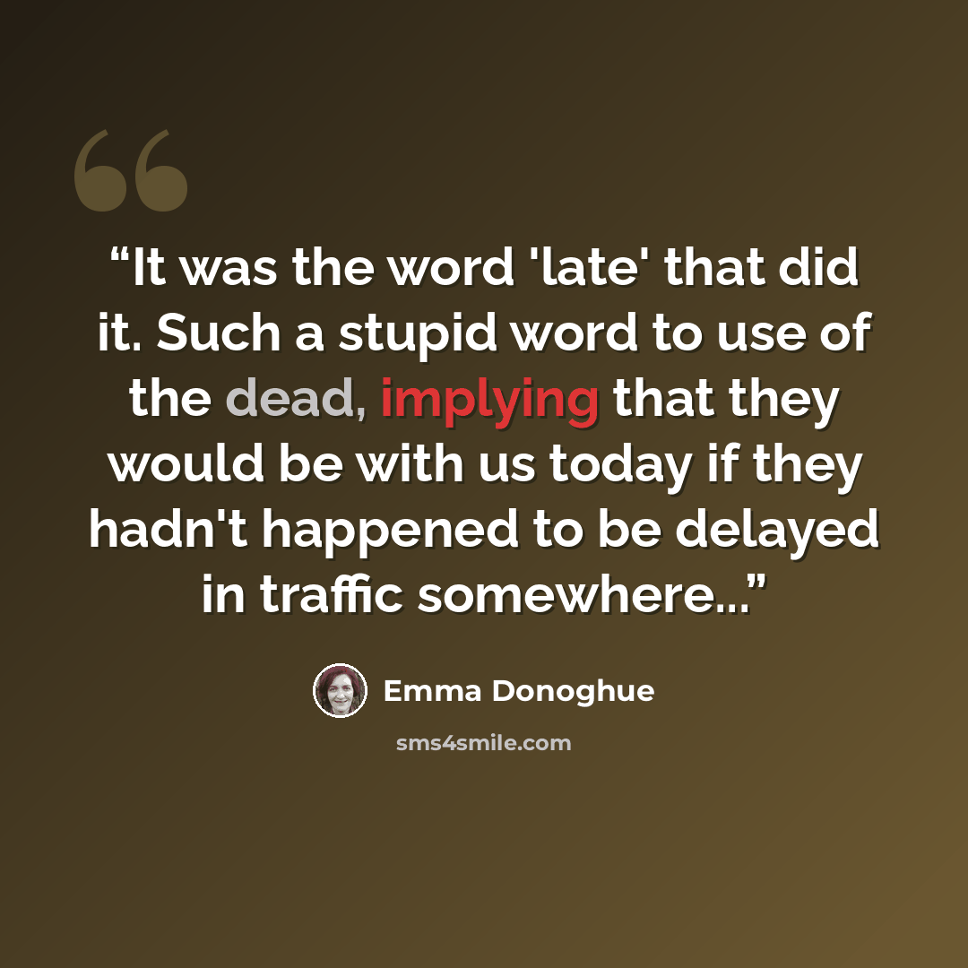 “It was the word 'late' that did it. Such a stupid word to use of the dead, implying that they would be with us today if they hadn't happened to be delayed in traffic somewhere...” quote by Emma Donoghue