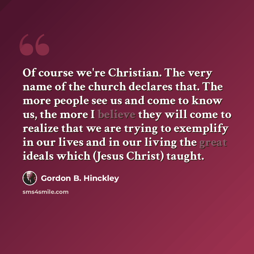 “Of course we're Christian. The very name of the church declares that. The more people see us and come to know us, the more I believe they will come to realize that we are trying to exemplify in our lives and in our living the great ideals which (Jesus Christ) taught.” quote by Gordon B. Hinckley