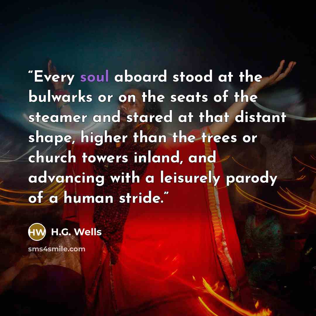 “Every soul aboard stood at the bulwarks or on the seats of the steamer and stared at that distant shape, higher than the trees or church towers inland, and advancing with a leisurely parody of a human stride.” quote by H.G. Wells