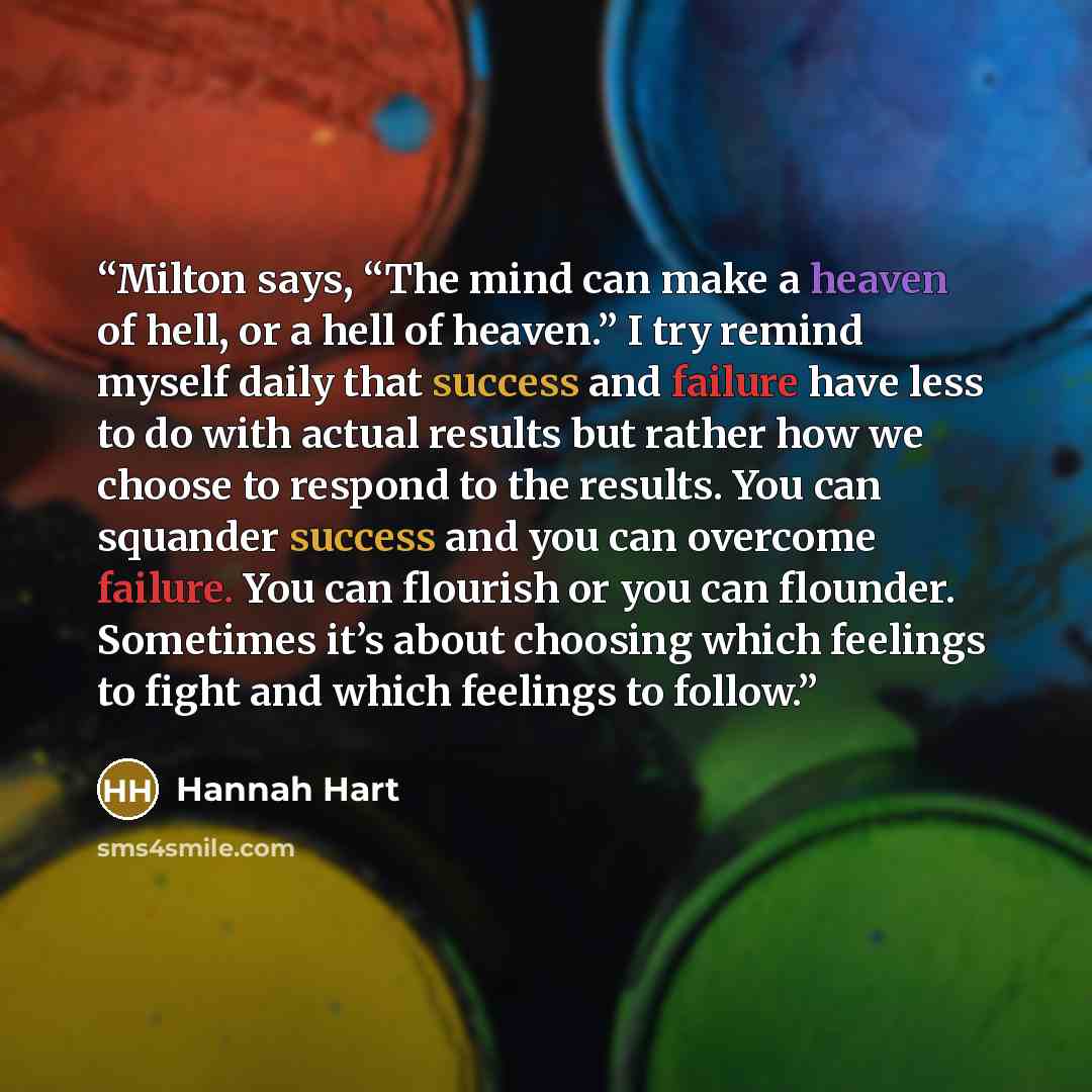 “Milton says, “The mind can make a heaven of hell, or a hell of heaven.” I try remind myself daily that success and failure have less to do with actual results but rather how we choose to respond to the results. You can squander success and you can overcome failure. You can flourish or you can…” quote by Hannah Hart