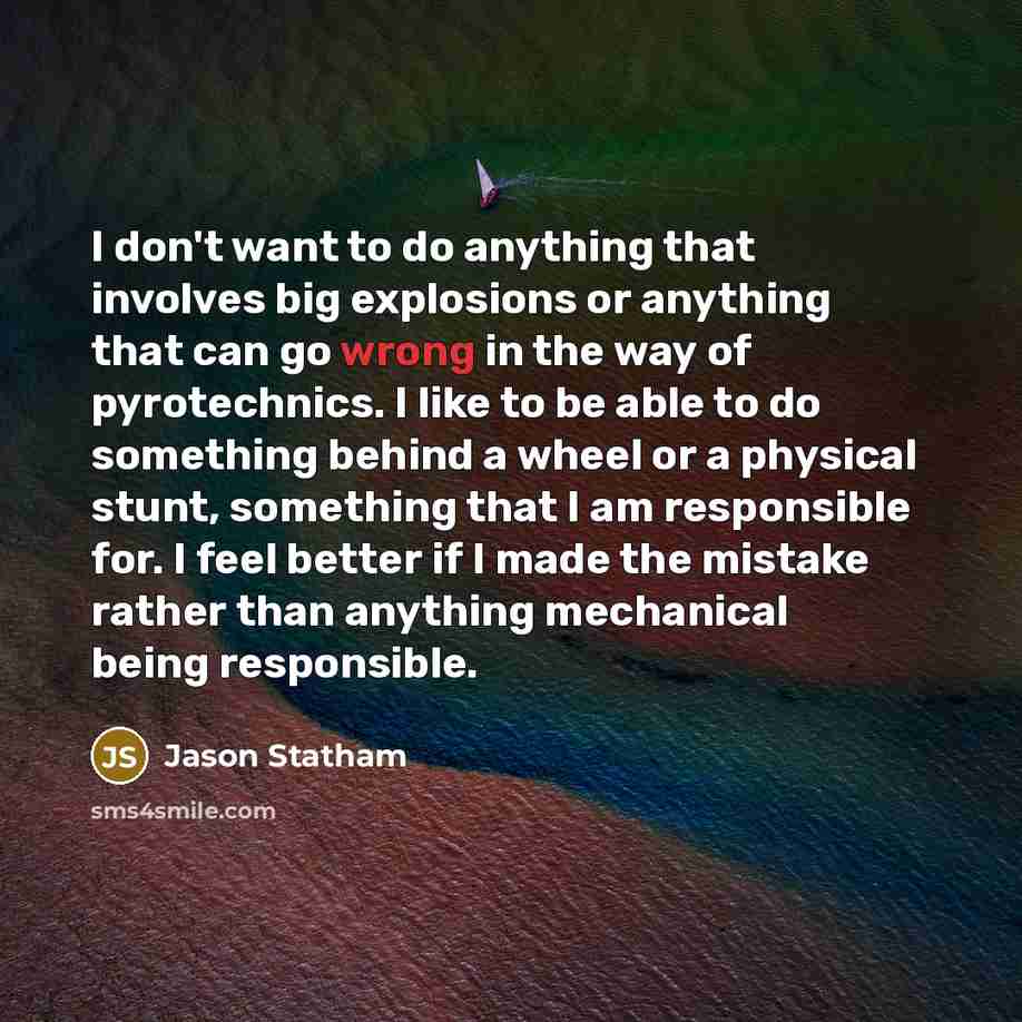 “I don't want to do anything that involves big explosions or anything that can go wrong in the way of pyrotechnics. I like to be able to do something behind a wheel or a physical stunt, something that I am responsible for. I feel better if I made the mistake rather than anything mechanical being…” quote by Jason Statham