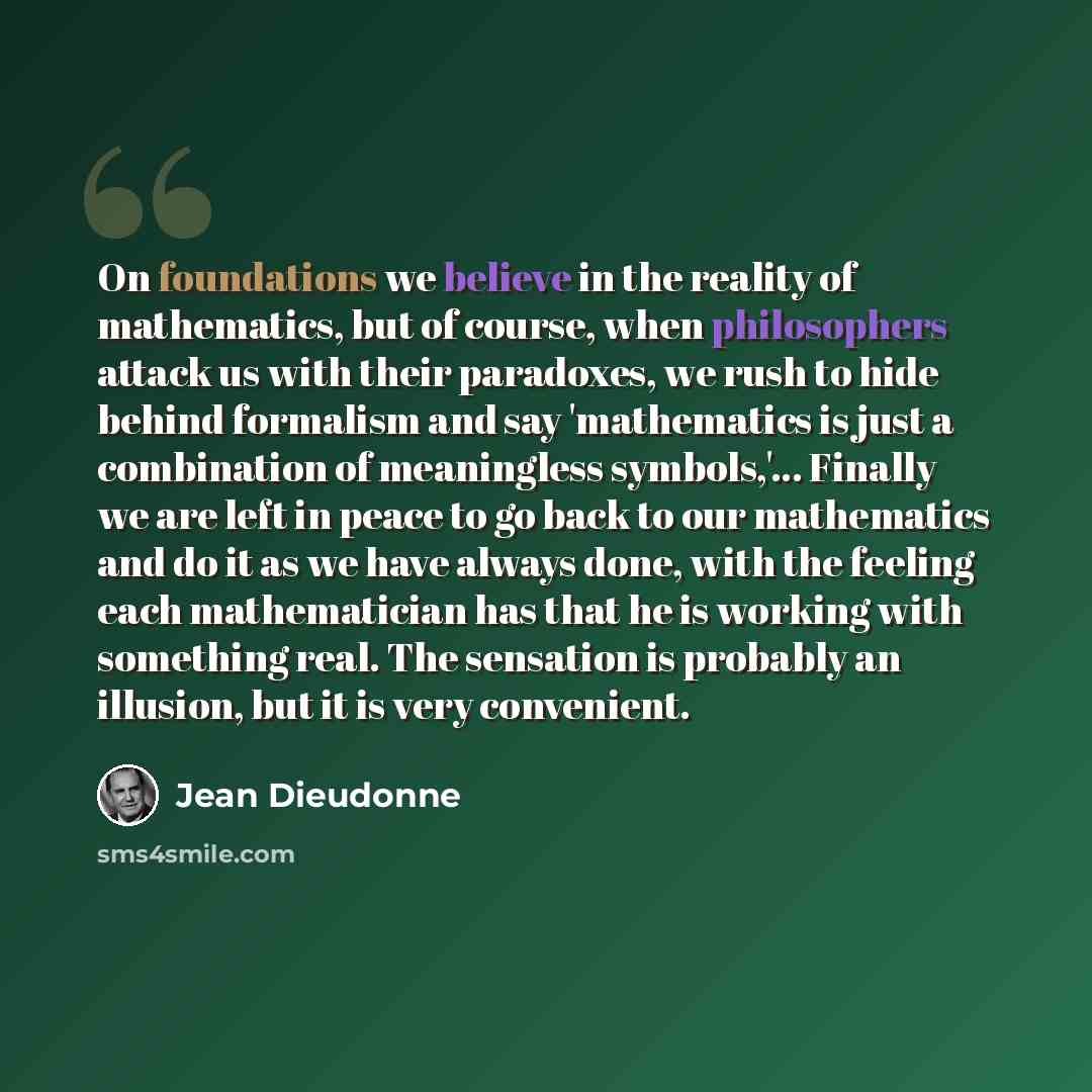 “On foundations we believe in the reality of mathematics, but of course, when philosophers attack us with their paradoxes, we rush to hide behind formalism and say 'mathematics is just a combination of meaningless symbols,'... Finally we are left in peace to go back to our mathematics and do it as…” quote by Jean Dieudonne