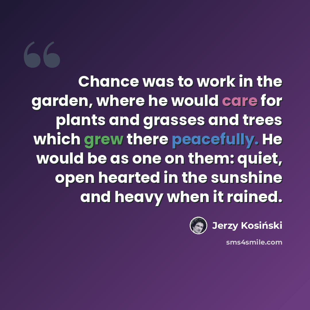 “Chance was to work in the garden, where he would care for plants and grasses and trees which grew there peacefully. He would be as one on them: quiet, open hearted in the sunshine and heavy when it rained.” quote by Jerzy Kosinski