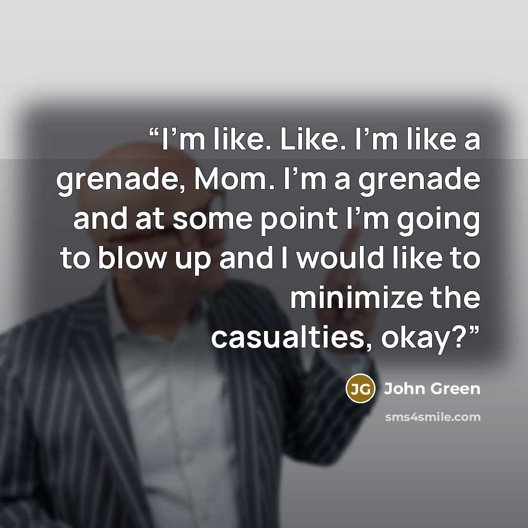 “I'm like. Like. I'm like a grenade, Mom. I'm a grenade and at some point I'm going to blow up and I would like to minimize the casualties, okay?” quote by John Green